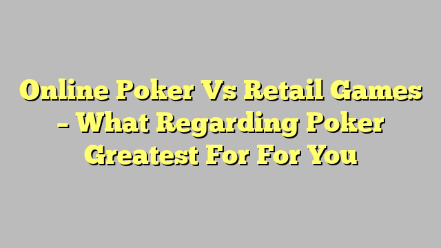 Online Poker Vs Retail Games – What Regarding Poker Greatest For For You