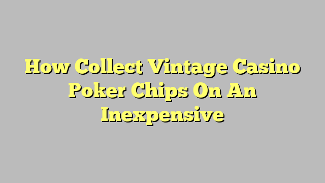 How Collect Vintage Casino Poker Chips On An Inexpensive